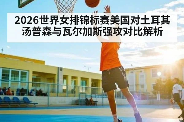 2026世界女排锦标赛美国对土耳其汤普森与瓦尔加斯强攻对比解析